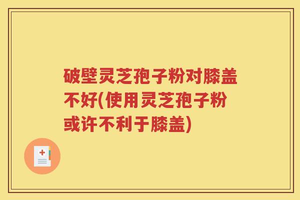 破壁灵芝孢子粉对膝盖不好(使用灵芝孢子粉或许不利于膝盖)