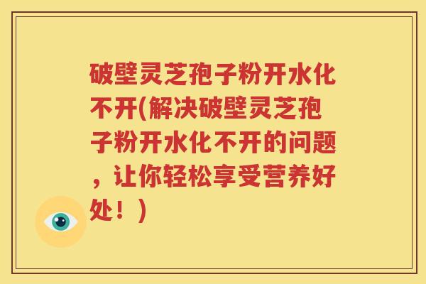 破壁灵芝孢子粉开水化不开(解决破壁灵芝孢子粉开水化不开的问题，让你轻松享受营养好处！)