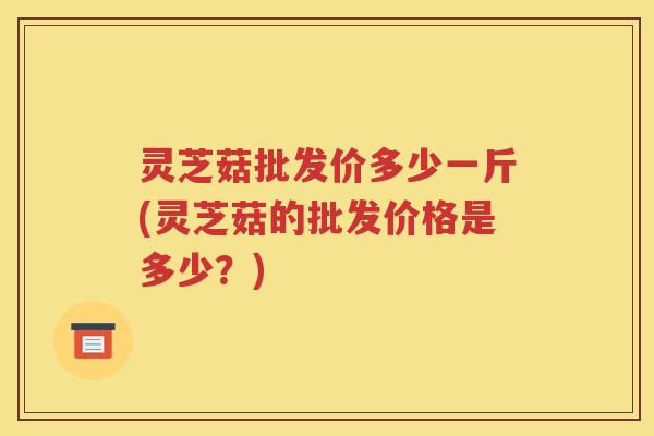 灵芝菇批发价多少一斤(灵芝菇的批发价格是多少？)