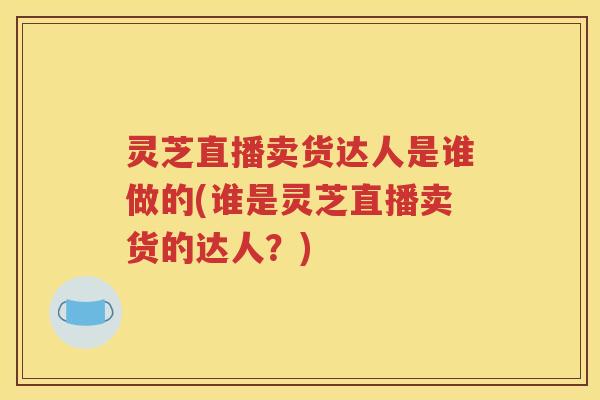 灵芝直播卖货达人是谁做的(谁是灵芝直播卖货的达人？)