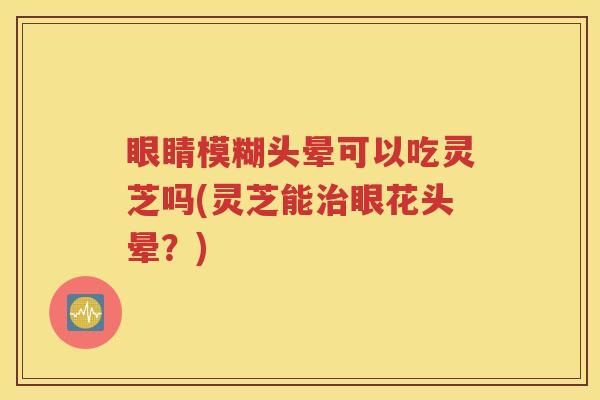 眼睛模糊头晕可以吃灵芝吗(灵芝能治眼花头晕？)