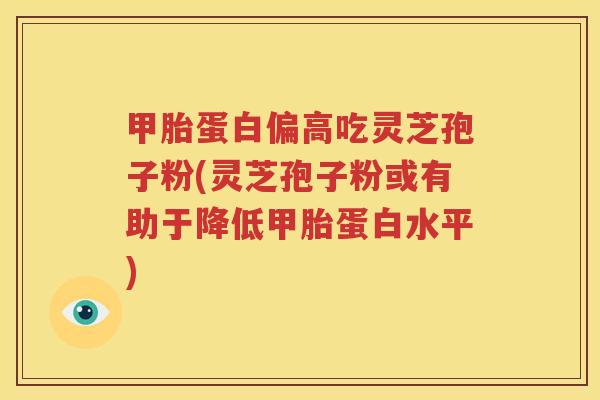 甲胎蛋白偏高吃灵芝孢子粉(灵芝孢子粉或有助于降低甲胎蛋白水平)