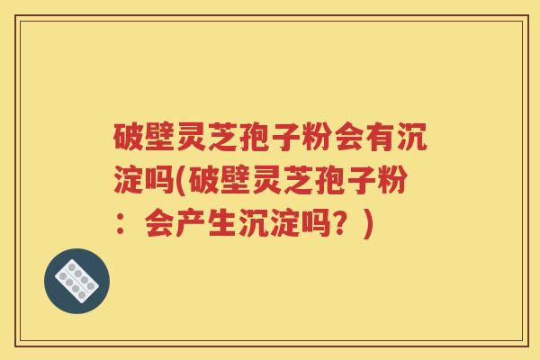 破壁灵芝孢子粉会有沉淀吗(破壁灵芝孢子粉：会产生沉淀吗？)
