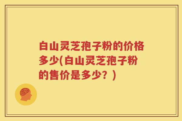 白山灵芝孢子粉的价格多少(白山灵芝孢子粉的售价是多少？)