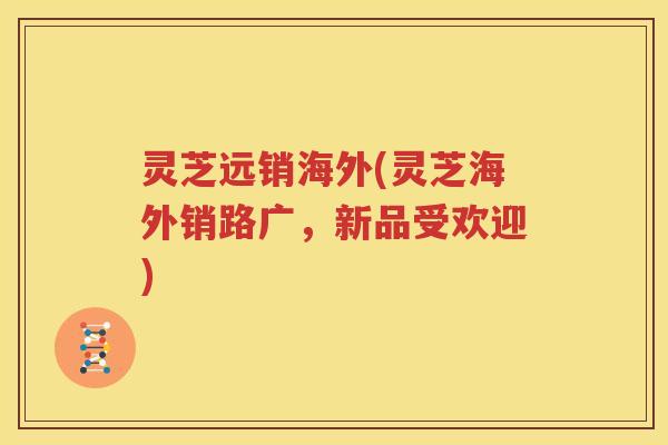 灵芝远销海外(灵芝海外销路广，新品受欢迎)