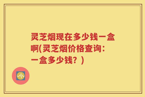 灵芝烟现在多少钱一盒啊(灵芝烟价格查询：一盒多少钱？)