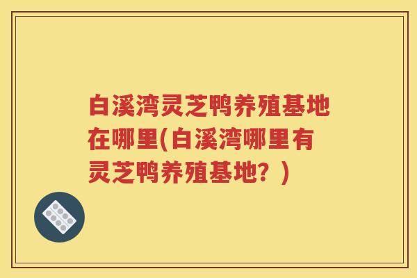 白溪湾灵芝鸭养殖基地在哪里(白溪湾哪里有灵芝鸭养殖基地？)