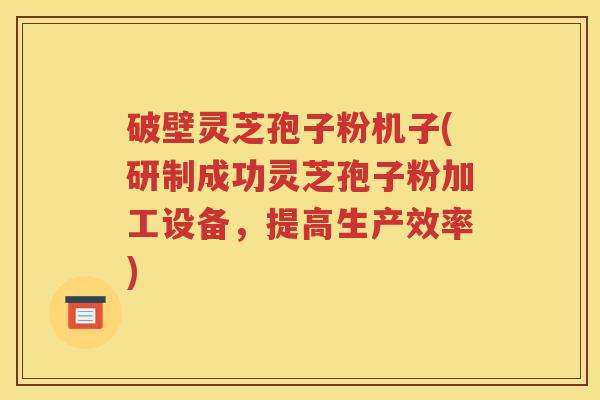 破壁灵芝孢子粉机子(研制成功灵芝孢子粉加工设备，提高生产效率)