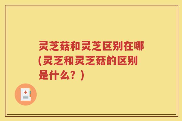 灵芝菇和灵芝区别在哪(灵芝和灵芝菇的区别是什么？)