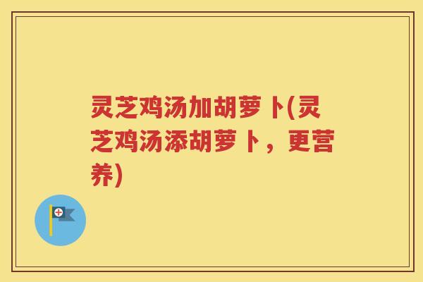 灵芝鸡汤加胡萝卜(灵芝鸡汤添胡萝卜，更营养)