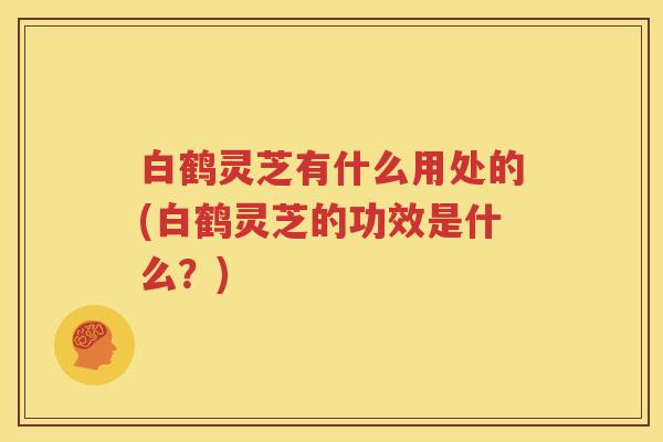 白鹤灵芝有什么用处的(白鹤灵芝的功效是什么？)