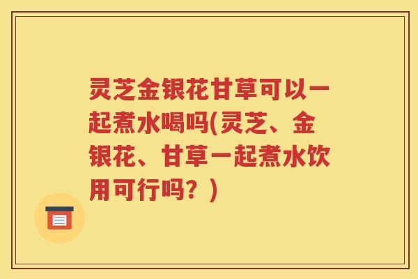 灵芝金银花甘草可以一起煮水喝吗(灵芝、金银花、甘草一起煮水饮用可行吗？)