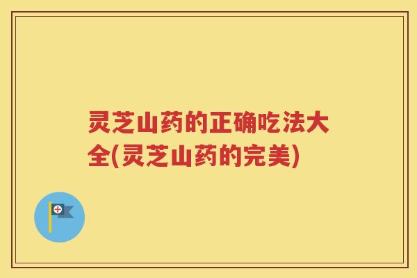 灵芝山药的正确吃法大全(灵芝山药的完美)