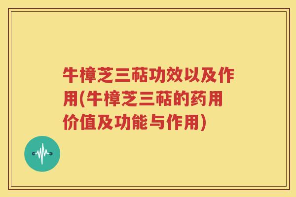 牛樟芝三萜功效以及作用(牛樟芝三萜的药用价值及功能与作用)
