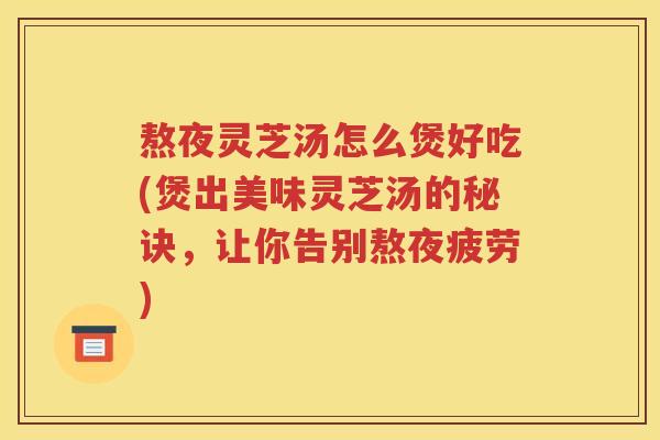 熬夜灵芝汤怎么煲好吃(煲出美味灵芝汤的秘诀，让你告别熬夜疲劳)