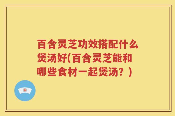百合灵芝功效搭配什么煲汤好(百合灵芝能和哪些食材一起煲汤？)