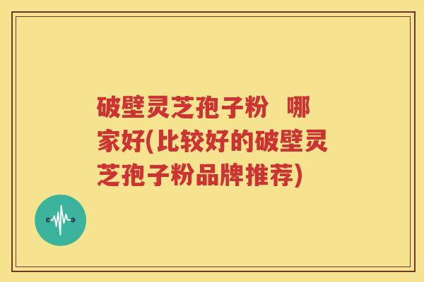 破壁灵芝孢子粉  哪家好(比较好的破壁灵芝孢子粉品牌推荐)