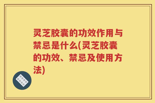 灵芝胶囊的功效作用与禁忌是什么(灵芝胶囊的功效、禁忌及使用方法)