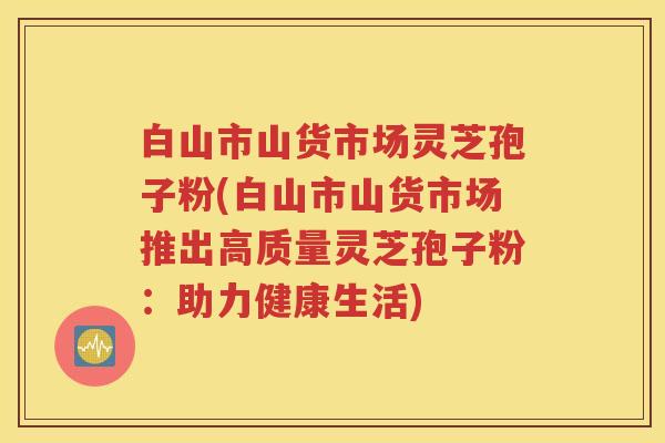 白山市山货市场灵芝孢子粉(白山市山货市场推出高质量灵芝孢子粉：助力健康生活)