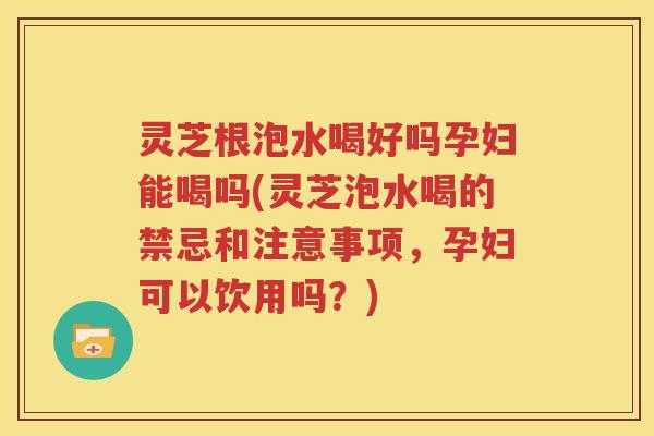 灵芝根泡水喝好吗孕妇能喝吗(灵芝泡水喝的禁忌和注意事项，孕妇可以饮用吗？)