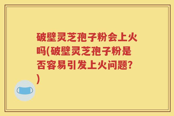 破壁灵芝孢子粉会上火吗(破壁灵芝孢子粉是否容易引发上火问题？)