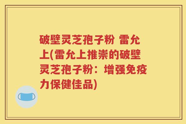破壁灵芝孢子粉 雷允上(雷允上推崇的破壁灵芝孢子粉：增强免疫力保健佳品)
