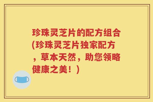 珍珠灵芝片的配方组合(珍珠灵芝片独家配方，草本天然，助您领略健康之美！)