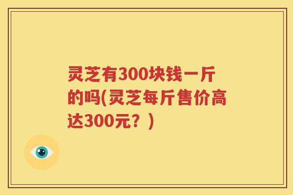 灵芝有300块钱一斤的吗(灵芝每斤售价高达300元？)