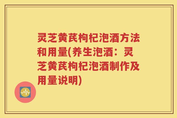 灵芝黄芪枸杞泡酒方法和用量(养生泡酒：灵芝黄芪枸杞泡酒制作及用量说明)