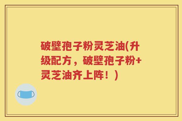 破壁孢子粉灵芝油(升级配方，破壁孢子粉+灵芝油齐上阵！)