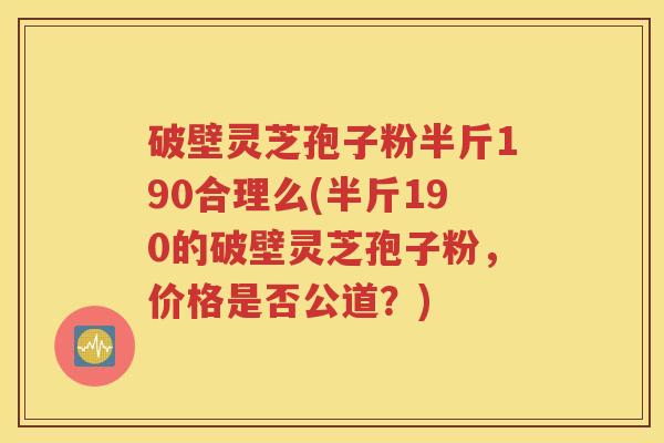 破壁灵芝孢子粉半斤190合理么(半斤190的破壁灵芝孢子粉，价格是否公道？)