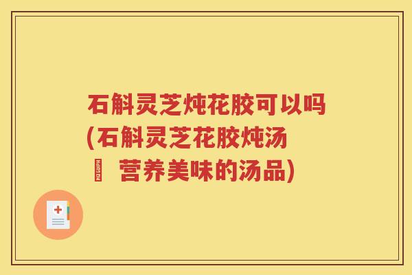 石斛灵芝炖花胶可以吗(石斛灵芝花胶炖汤 – 营养美味的汤品)
