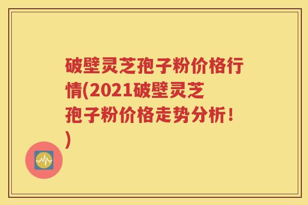破壁灵芝孢子粉价格行情(2021破壁灵芝孢子粉价格走势分析！)