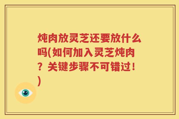 炖肉放灵芝还要放什么吗(如何加入灵芝炖肉？关键步骤不可错过！)