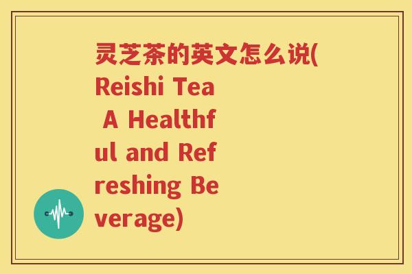灵芝茶的英文怎么说(Reishi Tea A Healthful and Refreshing Beverage)