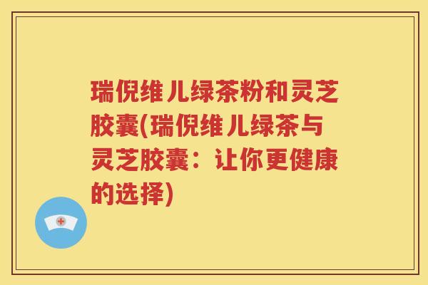瑞倪维儿绿茶粉和灵芝胶囊(瑞倪维儿绿茶与灵芝胶囊：让你更健康的选择)