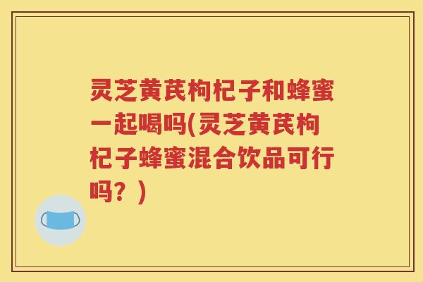 灵芝黄芪枸杞子和蜂蜜一起喝吗(灵芝黄芪枸杞子蜂蜜混合饮品可行吗？)