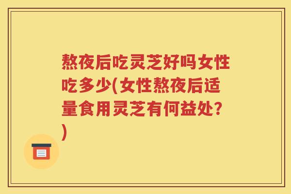 熬夜后吃灵芝好吗女性吃多少(女性熬夜后适量食用灵芝有何益处？)