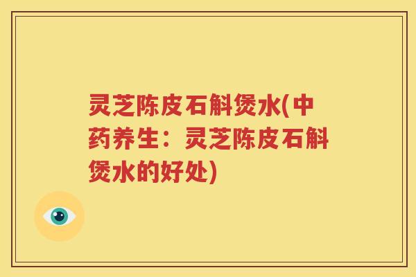 灵芝陈皮石斛煲水(中药养生：灵芝陈皮石斛煲水的好处)