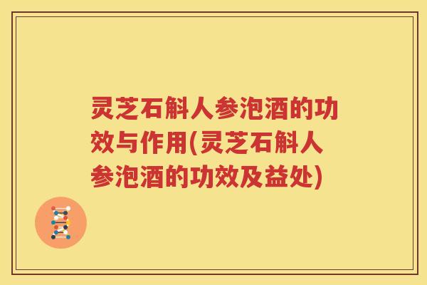 灵芝石斛人参泡酒的功效与作用(灵芝石斛人参泡酒的功效及益处)