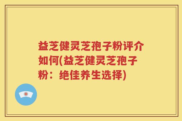 益芝健灵芝孢子粉评介如何(益芝健灵芝孢子粉：绝佳养生选择)