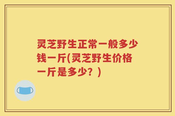 灵芝野生正常一般多少钱一斤(灵芝野生价格一斤是多少？)
