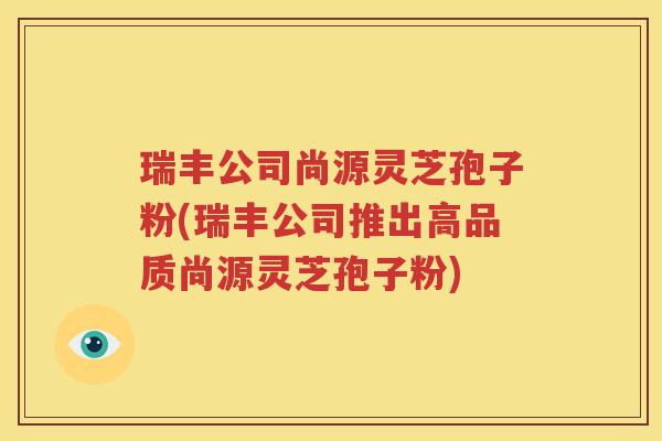 瑞丰公司尚源灵芝孢子粉(瑞丰公司推出高品质尚源灵芝孢子粉)