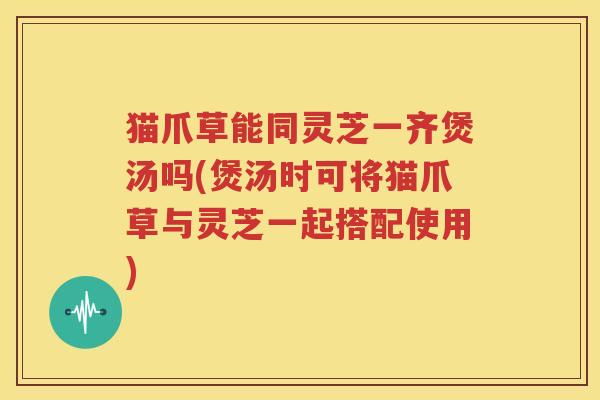 猫爪草能同灵芝一齐煲汤吗(煲汤时可将猫爪草与灵芝一起搭配使用)