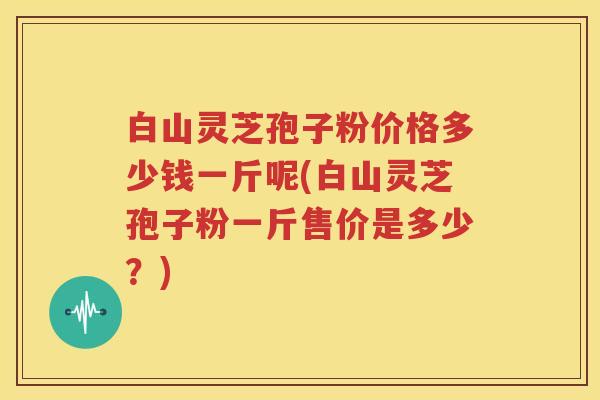 白山灵芝孢子粉价格多少钱一斤呢(白山灵芝孢子粉一斤售价是多少？)