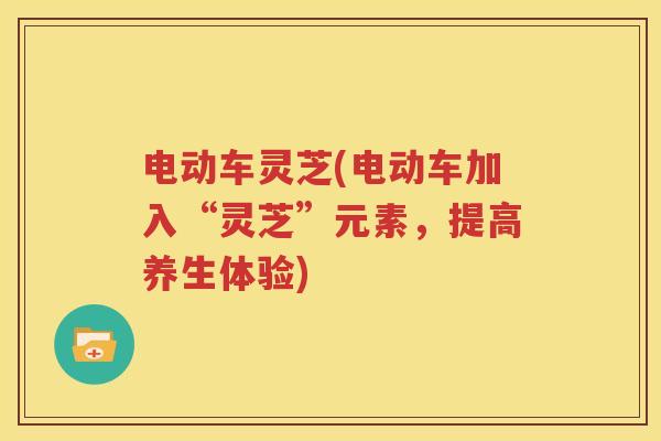 电动车灵芝(电动车加入“灵芝”元素，提高养生体验)