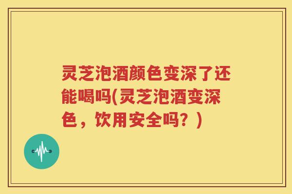 灵芝泡酒颜色变深了还能喝吗(灵芝泡酒变深色，饮用安全吗？)