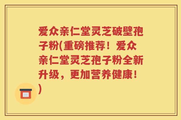 爱众亲仁堂灵芝破壁孢子粉(重磅推荐！爱众亲仁堂灵芝孢子粉全新升级，更加营养健康！)