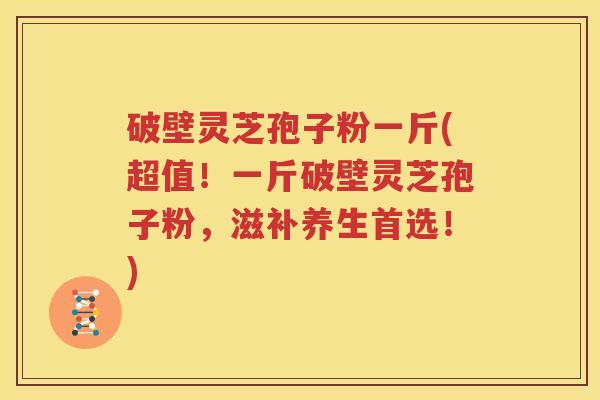 破壁灵芝孢子粉一斤(超值！一斤破壁灵芝孢子粉，滋补养生首选！)