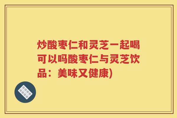 炒酸枣仁和灵芝一起喝可以吗酸枣仁与灵芝饮品：美味又健康)